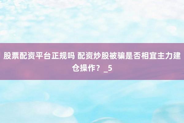 股票配资平台正规吗 配资炒股被骗是否相宜主力建仓操作？_5
