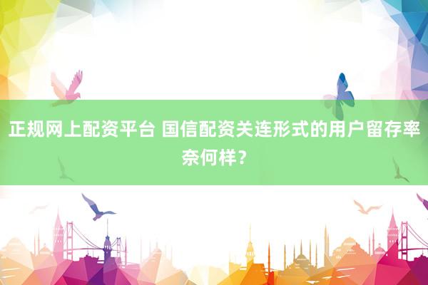正规网上配资平台 国信配资关连形式的用户留存率奈何样？