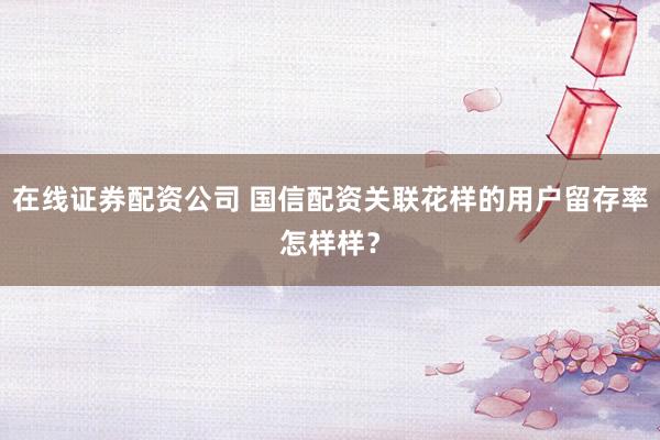在线证券配资公司 国信配资关联花样的用户留存率怎样样？