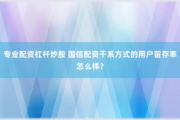 专业配资杠杆炒股 国信配资干系方式的用户留存率怎么样？