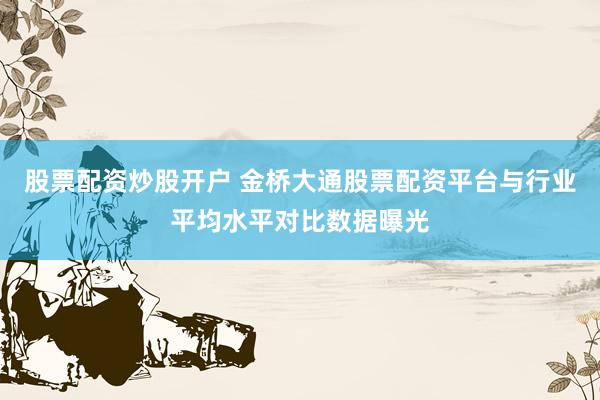 股票配资炒股开户 金桥大通股票配资平台与行业平均水平对比数据曝光