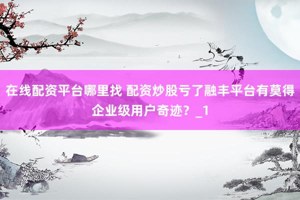 在线配资平台哪里找 配资炒股亏了融丰平台有莫得企业级用户奇迹？_1