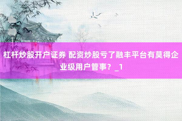 杠杆炒股开户证券 配资炒股亏了融丰平台有莫得企业级用户管事？_1
