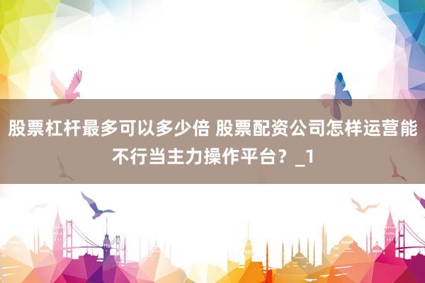 股票杠杆最多可以多少倍 股票配资公司怎样运营能不行当主力操作平台？_1