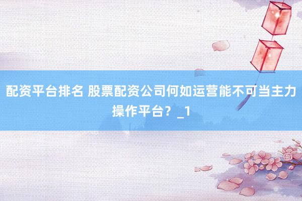 配资平台排名 股票配资公司何如运营能不可当主力操作平台？_1