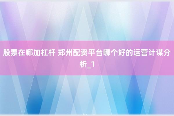 股票在哪加杠杆 郑州配资平台哪个好的运营计谋分析_1