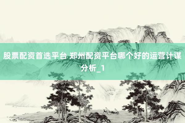 股票配资首选平台 郑州配资平台哪个好的运营计谋分析_1