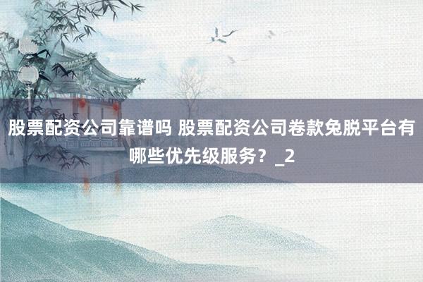 股票配资公司靠谱吗 股票配资公司卷款兔脱平台有哪些优先级服务？_2