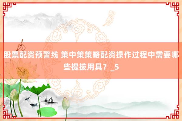 股票配资预警线 策中策策略配资操作过程中需要哪些提拔用具？_5