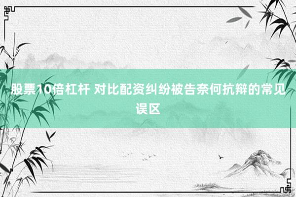 股票10倍杠杆 对比配资纠纷被告奈何抗辩的常见误区