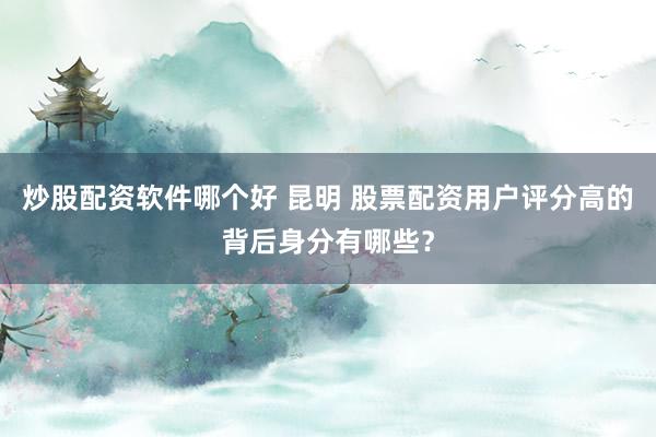 炒股配资软件哪个好 昆明 股票配资用户评分高的背后身分有哪些？