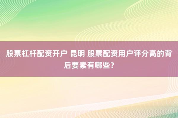 股票杠杆配资开户 昆明 股票配资用户评分高的背后要素有哪些？