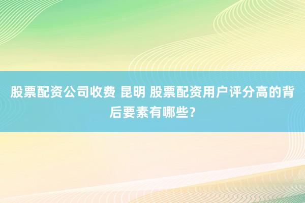 股票配资公司收费 昆明 股票配资用户评分高的背后要素有哪些？