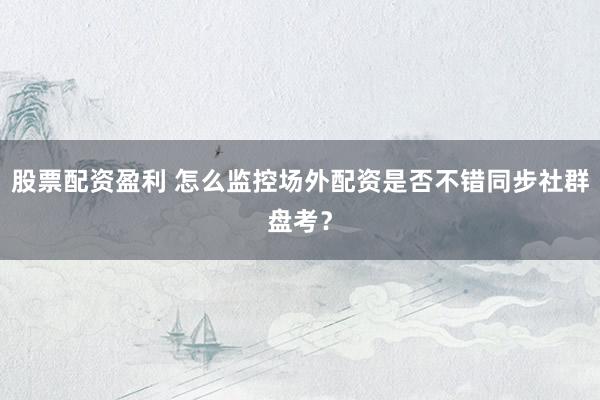 股票配资盈利 怎么监控场外配资是否不错同步社群盘考？