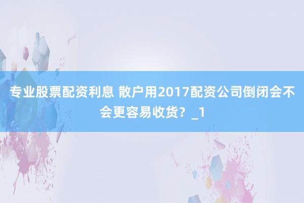 专业股票配资利息 散户用2017配资公司倒闭会不会更容易收货？_1