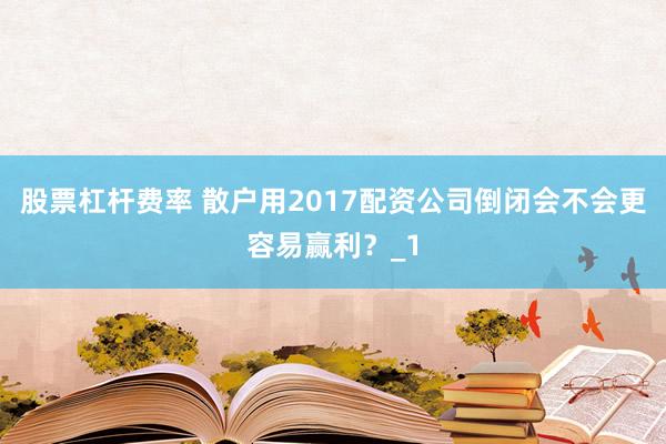 股票杠杆费率 散户用2017配资公司倒闭会不会更容易赢利？_1
