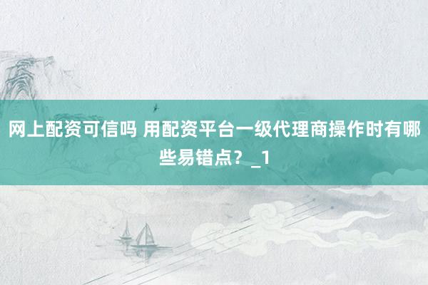 网上配资可信吗 用配资平台一级代理商操作时有哪些易错点？_1