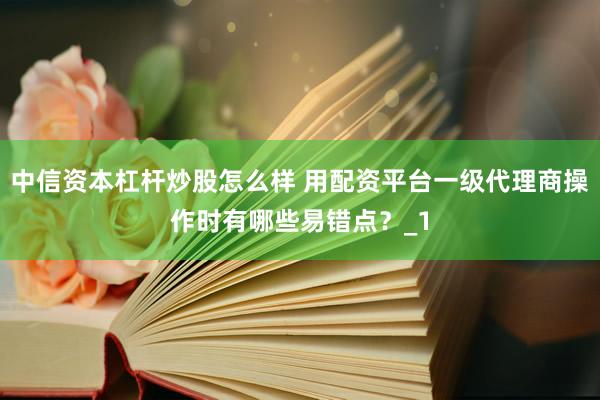 中信资本杠杆炒股怎么样 用配资平台一级代理商操作时有哪些易错点？_1