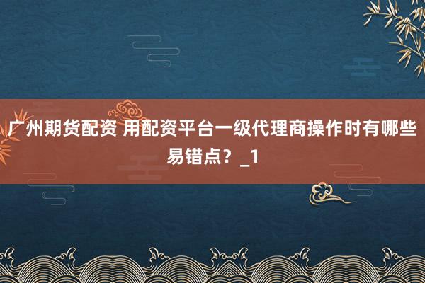 广州期货配资 用配资平台一级代理商操作时有哪些易错点？_1