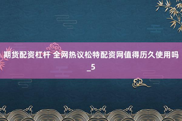 期货配资杠杆 全网热议松特配资网值得历久使用吗_5