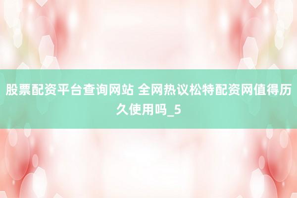 股票配资平台查询网站 全网热议松特配资网值得历久使用吗_5