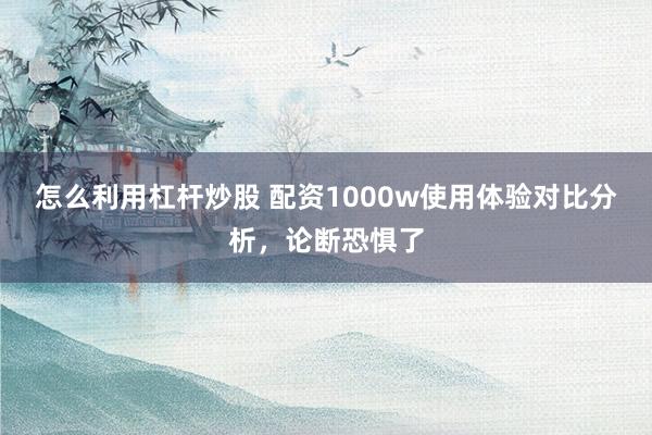 怎么利用杠杆炒股 配资1000w使用体验对比分析，论断恐惧了