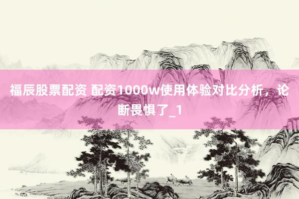 福辰股票配资 配资1000w使用体验对比分析，论断畏惧了_1