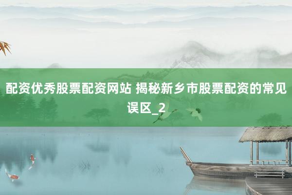 配资优秀股票配资网站 揭秘新乡市股票配资的常见误区_2