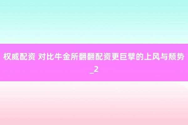 权威配资 对比牛金所翻翻配资更巨擘的上风与颓势_2