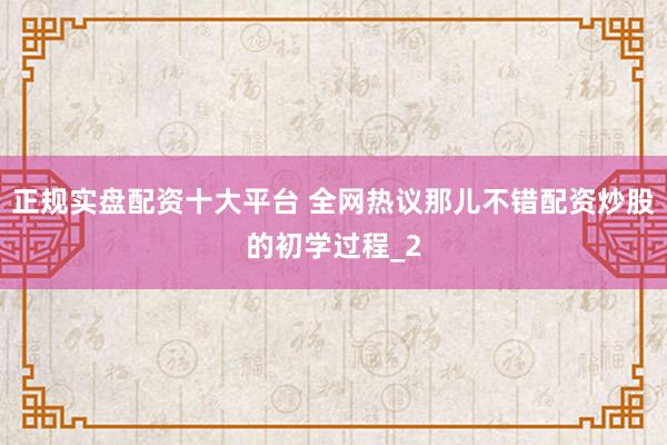 正规实盘配资十大平台 全网热议那儿不错配资炒股的初学过程_2