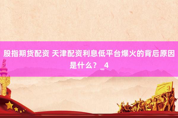 股指期货配资 天津配资利息低平台爆火的背后原因是什么？_4