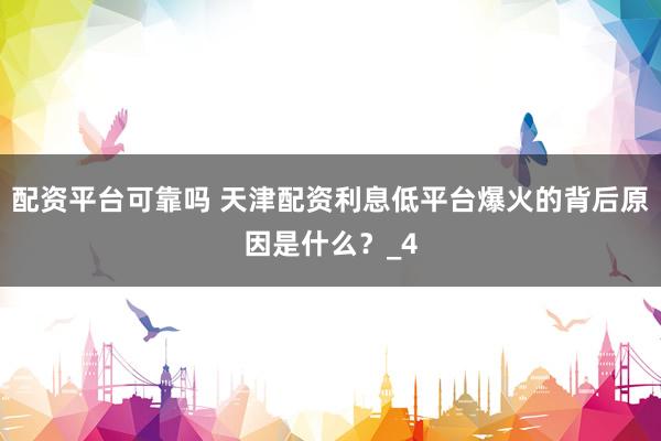 配资平台可靠吗 天津配资利息低平台爆火的背后原因是什么？_4