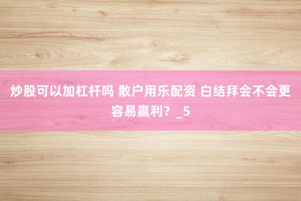 炒股可以加杠杆吗 散户用乐配资 白结拜会不会更容易赢利？_5