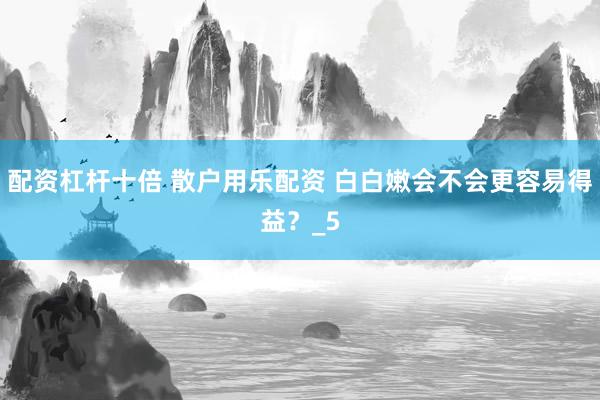 配资杠杆十倍 散户用乐配资 白白嫩会不会更容易得益？_5