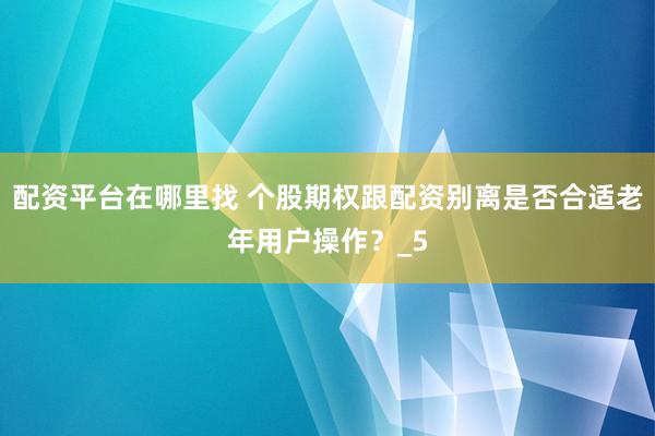 配资平台在哪里找 个股期权跟配资别离是否合适老年用户操作？_5