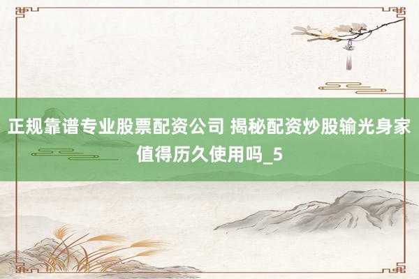 正规靠谱专业股票配资公司 揭秘配资炒股输光身家值得历久使用吗_5