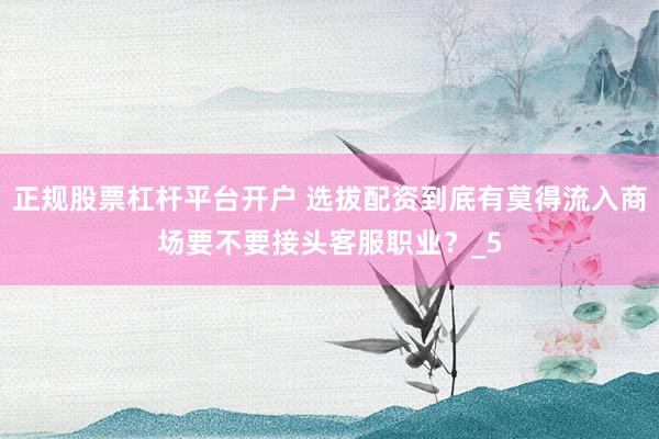 正规股票杠杆平台开户 选拔配资到底有莫得流入商场要不要接头客服职业？_5