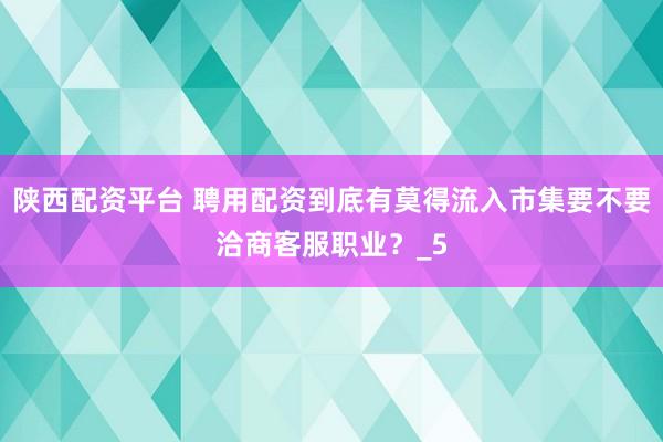 陕西配资平台 聘用配资到底有莫得流入市集要不要洽商客服职业？_5