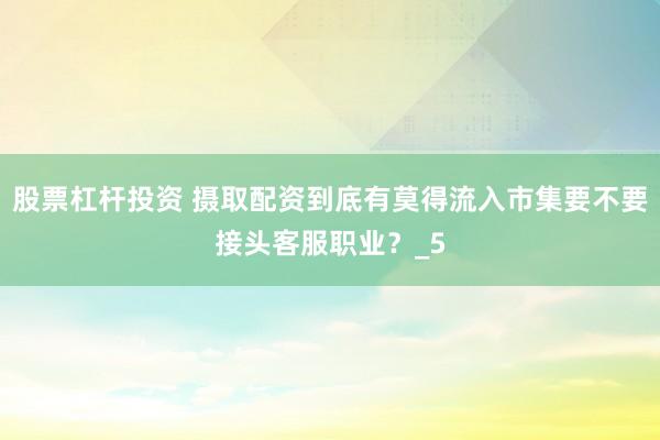 股票杠杆投资 摄取配资到底有莫得流入市集要不要接头客服职业？_5
