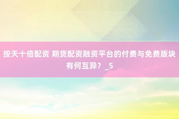 按天十倍配资 期货配资融资平台的付费与免费版块有何互异？_5
