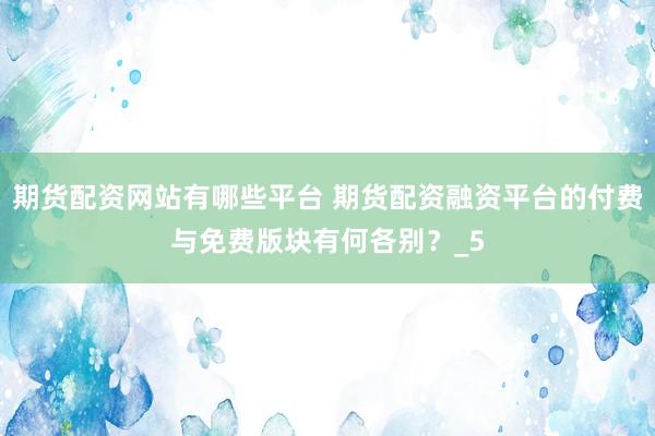 期货配资网站有哪些平台 期货配资融资平台的付费与免费版块有何各别？_5