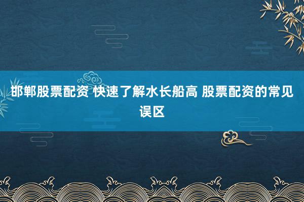 邯郸股票配资 快速了解水长船高 股票配资的常见误区