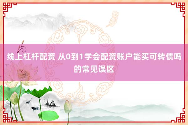线上杠杆配资 从0到1学会配资账户能买可转债吗的常见误区
