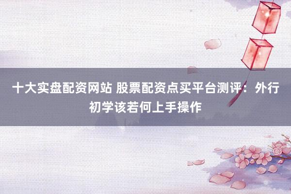 十大实盘配资网站 股票配资点买平台测评：外行初学该若何上手操作