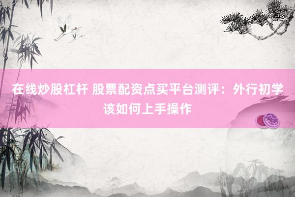 在线炒股杠杆 股票配资点买平台测评：外行初学该如何上手操作