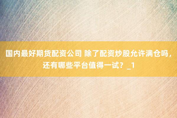 国内最好期货配资公司 除了配资炒股允许满仓吗，还有哪些平台值得一试？_1