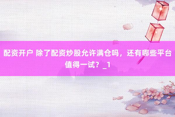 配资开户 除了配资炒股允许满仓吗，还有哪些平台值得一试？_1