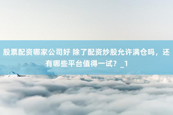 股票配资哪家公司好 除了配资炒股允许满仓吗，还有哪些平台值得一试？_1