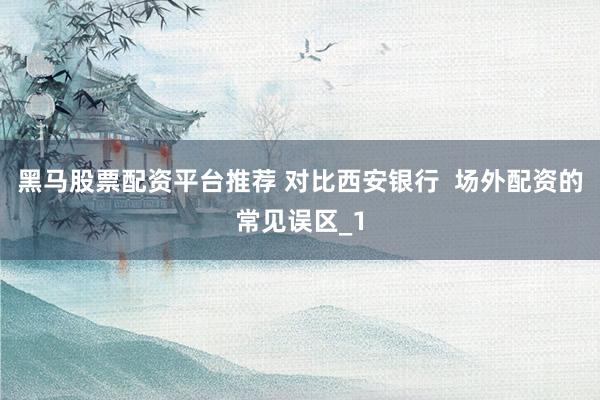 黑马股票配资平台推荐 对比西安银行  场外配资的常见误区_1