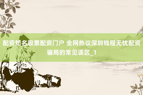 配资知名股票配资门户 全网热议深圳钱程无忧配资骗局的常见误区_1